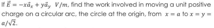 If E = -xã, + yảy V/m, find the work involved in moving a unit positive
charge on a circular arc, the circle at the origin, from x = a to x = y =
a/V2.
