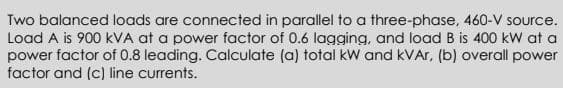 Two balanced loads are connected in parallel to a three-phase, 460-V source.
Load A is 900 kVA at a power factor of 0.6 lagging, and load B is 400 kW at a
power factor of 0.8 leading. Calculate (a) total kW and kVAr, (b) overall power
factor and (c) line currents.
