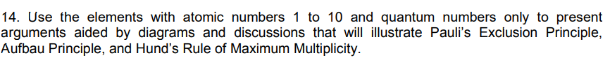 14. Use the elements with atomic numbers 1 to 10 and quantum numbers only to present
arguments aided by diagrams and discussions that will illustrate Pauli's Exclusion Principle,
Aufbau Principle, and Hund's Rule of Maximum Multiplicity.
