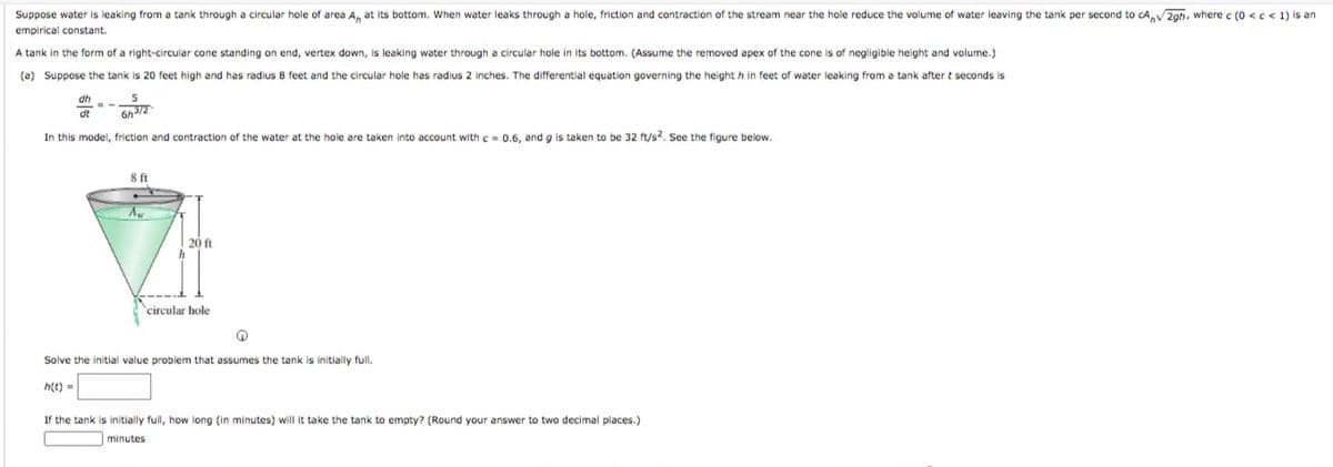 Suppose water is leaking from a tank through a circular hole of area A, at its bottom. When water leaks through a hole, friction and contraction of the stream near the hole reduce the volume of water leaving the tank per second to cAV2gh, where c (0 <c < 1) is an
empirical constant.
A tank in the form of a right-circular cone standing on end, vertex down, is leaking water through a circular hole in its bottom. (Assume the removed apex of the cone is of negligible height and volume.)
(a) Suppose the tank is 20 feet high and has radius 8 feet and the circular hole has radius 2 inches. The differential equation governing the height h in feet of water leaking from a tank after t seconds is
dh
dt
6h3/2
In this model, friction and contraction of the water at the hole are taken into account with c- 0.6, and g is taken to be 32 ft/s?. See the figure below.
ft
20 ft
'circular hole
Solve the initial value problem that assumes the tank is initially full.
h(t) =
If the tank is initially full, how long (in minutes) will it take the tank to empty? (Round your answer to two decimal places.)
minutes
