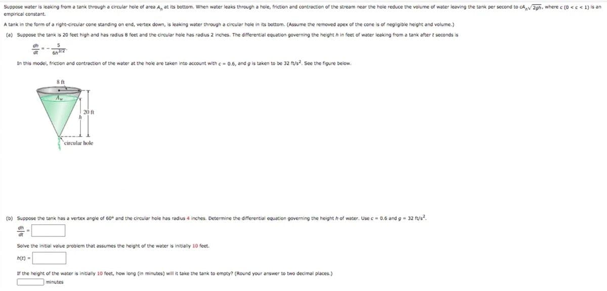 Suppose water is leaking from a tank through a circular hole of area A, at its bottom. When water leaks through a hole, friction and contraction of the stream near the hole reduce the volume of water leaving the tank per second to cA,V 2gh. where c (0 <c < 1) is an
empirical constant.
A tank in the form of a right-circular cone standing on end, vertex down, is leaking water through a circular hole in its bottom. (Assume the removed apex of the cone is of negligible height and volume.)
(a) Suppose the tank is 20 feet high and has radius 8 feet and the circular hole has radius 2 inches. The differential equation governing the height h in feet of water leaking from a tank after t seconds is
dh
5
dt
In this model, friction and contraction of the water at the hole are taken into account with c = 0.6, and g is taken to be 32 ft/s?. See the figure below.
8ft
20 ft
circular hole
(b) Suppose the tank has a vertex angle of 60° and the circular hole has radius 4 inches. Determine the differential equation governing the height h of water. Use c = 0.6 and g = 32 ft/s?.
dt
Solve the initial value problem that assumes the height of the water is initially 10 feet.
h(t)
If the height of the water
initially 10 feet, how long (in minutes) will it take the tank to empty? (Round your answer to two decimal places.)
minutes
