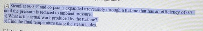 [2] Steam at 900 °F and 65 psia is expanded irreversibly through a turbine that has an efficiency of 0.7
until the pressure is reduced to ambient pressure.
a) What is the actual work produced by the turbine?
b) Find the final temperature using the steam tables.
