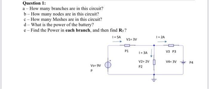 Question 1:
a - How many branches are in this circuit?
b - How many nodes are in this circuit?
c - How many Meshes are in this circuit?
d - What is the power of the battery?
e - Find the Power in each branch, and then find Rs?
1= SA
|= 2A
V1= 3V
P1
|= 3A
V3 P3
V2= 2V
V4= 3V
P4
Vs= 9V
P2
P
