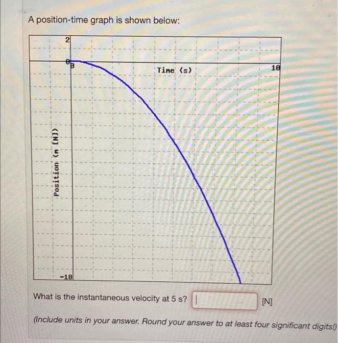 A position-time graph is shown below:
2
Tine (s)
10
-18
What is the instantaneous velocity at 5 s?I
[N]
(Include units in your answer. Round your answer to at least four significant digits!)
(EN] 4) uoȚITSod
