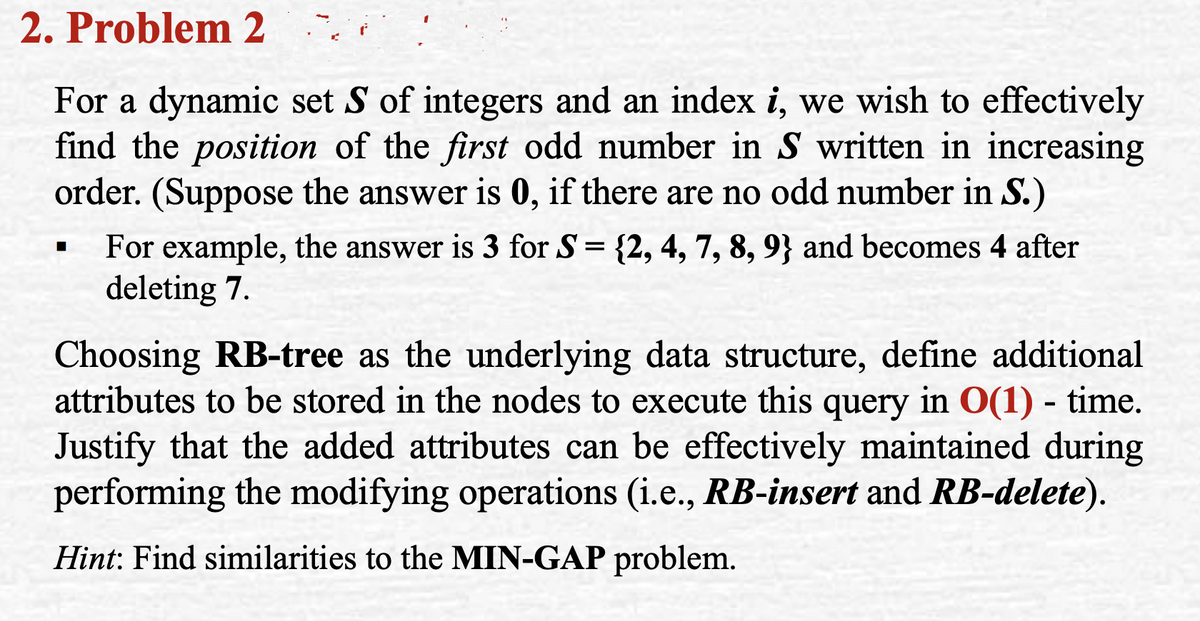 2. Problem 2
For a dynamic set S of integers and an index i, we wish to effectively
find the position of the first odd number in S written in increasing
order. (Suppose the answer is 0, if there are no odd number in S.)
For example, the answer is 3 for S= {2, 4, 7, 8, 9} and becomes 4 after
deleting 7.
||
Choosing RB-tree as the underlying data structure, define additional
attributes to be stored in the nodes to execute this query in O(1) - time.
Justify that the added attributes can be effectively maintained during
performing the modifying operations (i.e., RB-insert and RB-delete).
Hint: Find similarities to the MIN-GAP problem.
