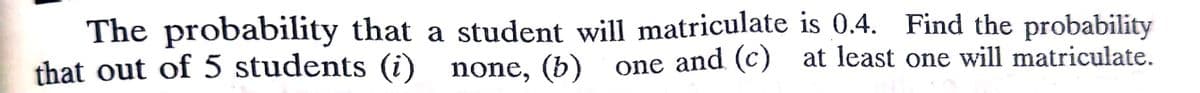 The probability that a student will matriculate is 0.4. Find the probability
that out of 5 students (i) none, (b) one and (c) at least one will matriculate.