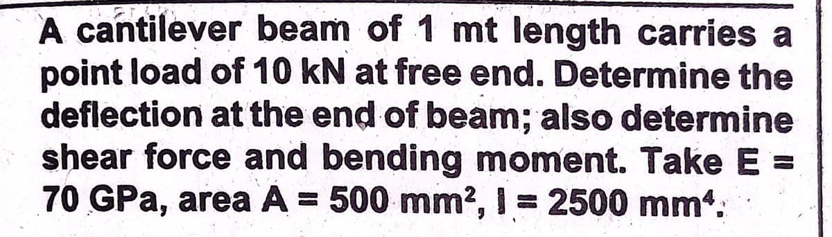 A cantilever beam of 1 mt length carries a
point load of 10 kN at free end. Determine the
deflection at the end of beam; also determine
shear force and bending moment. Take E =
70GPA, area A = 500 mm2, I = 2500 mm.
%3D
