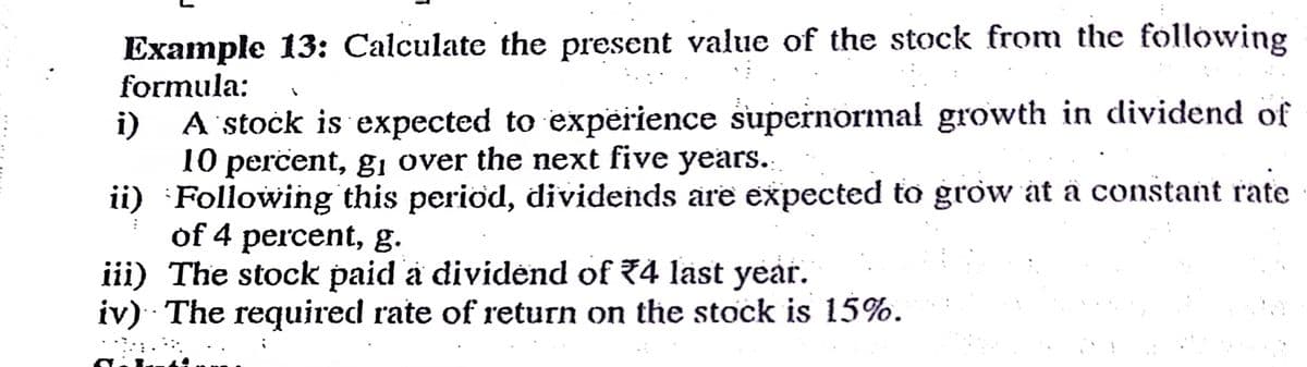 Example 13: Calculate the present value of the stock from the following
formula:
A stočk is expected to expeirience supernormal growth in dividend of
10 percent, gi over the next five years.
ii) Following this period, dividends are expected to grow at ä constant rate
of 4 percent, g.
iii) The stock paid a dividėnd of 74 last year.
iv) The required rate of return on the stock is 15%.
i)
