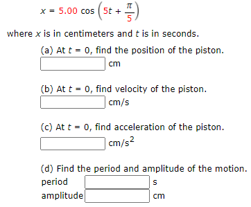 x = 5.00 cos ( 5t +
where x is in centimeters and t is in seconds.
(a) At t = 0, find the position of the piston.
cm
(b) At t = 0, find velocity of the piston.
| cm/s
(c) At t = 0, find acceleration of the piston.
| cm/s²
(d) Find the period and amplitude of the motion.
period
amplitude
cm
