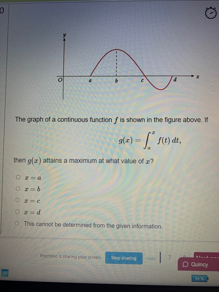 d
a
b.
The graph of a continuous function f is shown in the figure above. If
g(æ) = | f(t) dt,
then g(x) attains a maximum at what value of x?
O x=a
O x= b
O x=c
O x = d
O This cannot be determined from the given information.
Proctorio is sharing your screen.
Stop sharing
Hide
D Quincy
%66
