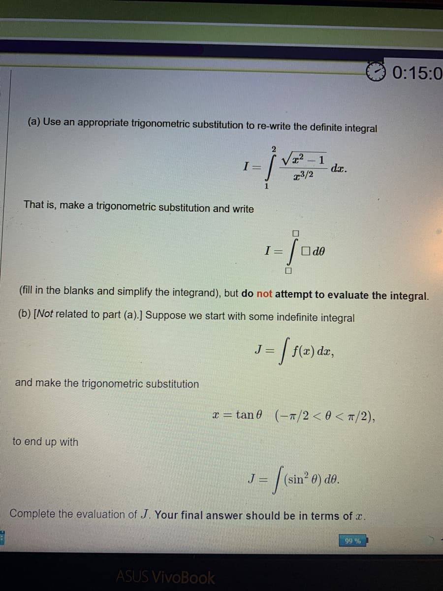 0:15:0
(a) Use an appropriate trigonometric substitution to re-write the definite integral
Va2 – 1
dr.
I =
r3/2
That is, make a trigonometric substitution and write
I =
O do
(fill in the blanks and simplify the integrand), but do not attempt to evaluate the integral.
(b) [Not related to part (a).] Suppose we start with some indefinite integral
J =
f(2) dar,
and make the trigonometric substitution
x = tan 0 (-1/2 < 0 < T/2),
to end up with
%(sin" 0) do.
J =
Complete the evaluation of J. Your final answer should be in terms of x.
99 %
ASUS VivoBook
