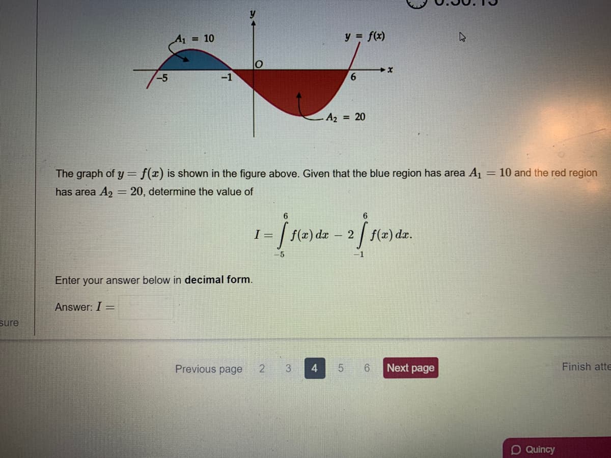 A = 10
y = f(x)
6.
A2 = 20
The graph of y = f(x) is shown in the figure above. Given that the blue region has area A1
= 10 and the red region
has area A2 = 20, determine the value of
6
6
I =
f(x) dx
2
f(x) dx.
-5
Enter your answer below in decimal form.
Answer: I =
sure
Previous page
2
3.
4.
6.
Next page
Finish atte
DQuincy
