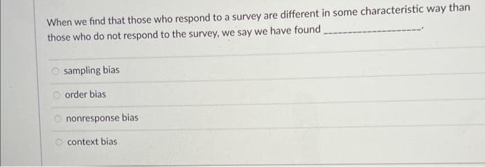 When we find that those who respond to a survey are different in some characteristic way than
those who do not respond to the survey, we say we have found
Osampling bias
Oorder bias
nonresponse bias
context bias