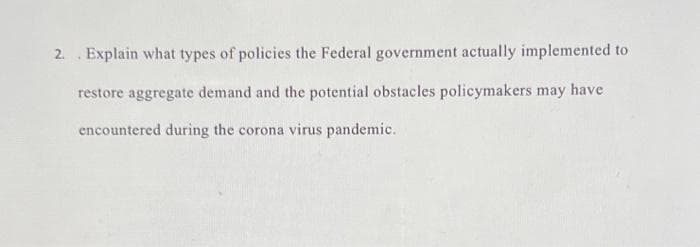 2. Explain what types of policies the Federal government actually implemented to
restore aggregate demand and the potential obstacles policymakers may have
encountered during the corona virus pandemic.