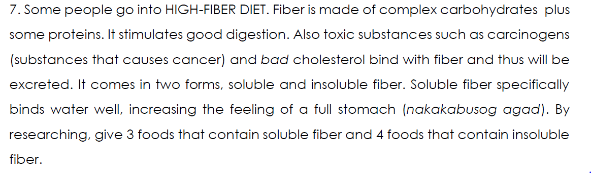 7. Some people go into HIGH-FIBER DIET. Fiber is made of complex carbohydrates plus
some proteins. It stimulates good digestion. Also toxic substances such as carcinogens
(substances that causes cancer) and bad cholesterol bind with fiber and thus will be
excreted. It comes in two forms, soluble and insoluble fiber. Soluble fiber specifically
binds water well, increasing the feeling of a full stomach (nakakabusog agad). By
researching, give 3 foods that contain soluble fiber and 4 foods that contain insoluble
fiber.
