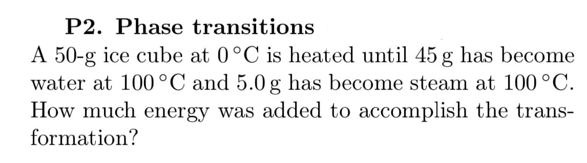 P2. Phase transitions
A 50-g ice cube at 0°C is heated until 45 g has become
water at 100°C and 5.0g has become steam at 100 °C.
How much energy was added to accomplish the trans-
formation?
