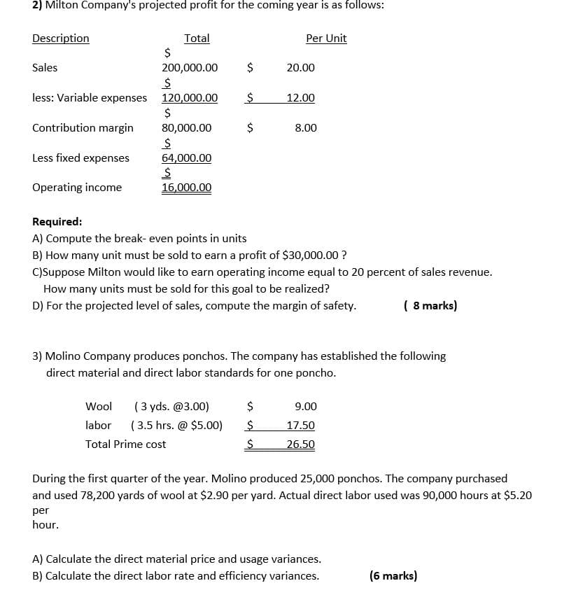 2) Milton Company's projected profit for the coming year is as follows:
Per Unit
Total
2$
200,000.00
Description
Sales
$
20.00
less: Variable expenses 120,000.00
12.00
$
Contribution margin
80,000.00
$
8.00
Less fixed expenses
64,000.00
Operating income
16,000.00
Required:
A) Compute the break- even points in units
B) How many unit must be sold to earn a profit of $30,000.00 ?
C)Suppose Milton would like to earn operating income equal to 20 percent of sales revenue.
How many units must be sold for this goal to be realized?
D) For the projected level of sales, compute the margin of safety.
( 8 marks)
3) Molino Company produces ponchos. The company has established the following
direct material and direct labor standards for one poncho.
(3 yds. @3.00)
( 3.5 hrs. @ $5.00)
Wool
$
9.00
labor
17.50
Total Prime cost
26.50
During the first quarter of the year. Molino produced 25,000 ponchos. The company purchased
and used 78,200 yards of wool at $2.90 per yard. Actual direct labor used was 90,000 hours at $5.20
per
hour.
A) Calculate the direct material price and usage variances.
B) Calculate the direct labor rate and efficiency variances.
(6 marks)
