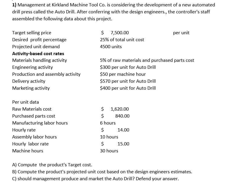 1) Management at Kirkland Machine Tool Co. is considering the development of a new automated
drill press called the Auto Drill. After conferring with the design engineers., the controller's staff
assembled the following data about this project.
Target selling price
$ 7,500.00
per unit
Desired profit percentage
25% of total unit cost
Projected unit demand
4500 units
Activity-based cost rates
Materials handling activity
5% of raw materials and purchased parts cost
$300 per unit for Auto Drill
$50 per machine hour
$570 per unit for Auto Drill
$400 per unit for Auto Drill
Engineering activity
Production and assembly activity
Delivery activity
Marketing activity
Per unit data
$ 1,620.00
$
Raw Materials cost
Purchased parts cost
840.00
Manufacturing labor hours
6 hours
Hourly rate
$
14.00
Assembly labor hours
10 hours
Hourly labor rate
$
15.00
Machine hours
30 hours
A) Compute the product's Target cost.
B) Compute the product's projected unit cost based on the design engineers estimates.
C) should management produce and market the Auto Drill? Defend your answer.
