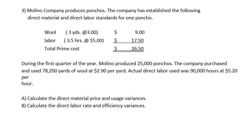 3) Molino Company produces ponchos. The company has established the following
direct material and direct labor standards for one poncho.
( 3 yds. @3.00)
( 3.5 hrs. @ $5.00)
Wool
9.00
labor
17.50
Total Prime cost
26.50
During the first quarter of the year. Molino produced 25,000 ponchos. The company purchased
and used 78,200 yards of wool at $2.90 per yard. Actual direct labor used was 90,000 hours at $5.20
per
hour.
A) Calculate the direct material price and usage variances.
B) Calculate the direct labor rate and efficiency variances.
