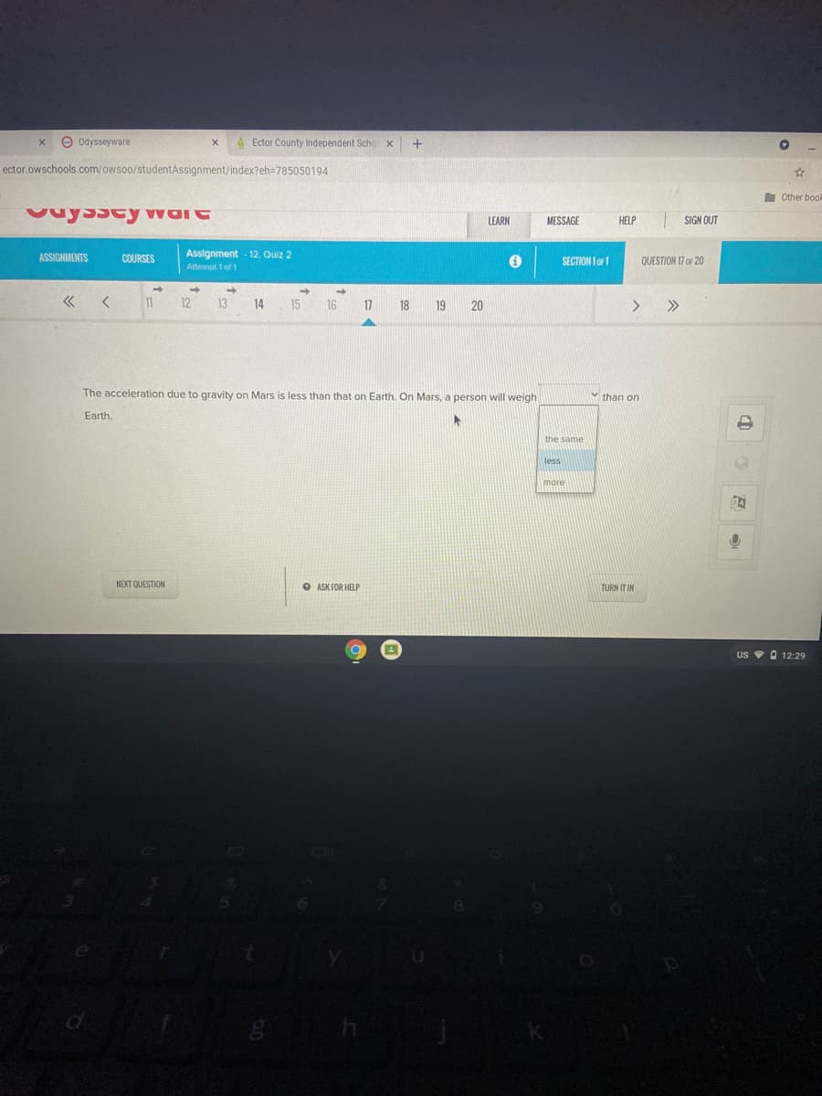 O odysseyware
A Ector County Independent Scho
ector owschools.com/owsoo/studentAssignment/index?eh=785050194
I Other bool
LEARN
MESSAGE
HELP
SIGN OUT
Assignment - 12. Quiz 2
ASSIGNMENTS
COURSES
SECTION I o 1
QUESTION 17 oF 20
Attempt 1 of 1
11
12
13
14
15
16
17
18
19
20
>>
The acceleration due to gravity on Mars is less than that on Earth. On Mars, a person will weigh
than on
Earth.
the same
less
more
NEXT QUESTION
O ASK FOR HELP
TURN IT IN
us v O 12:29
中 o8。
