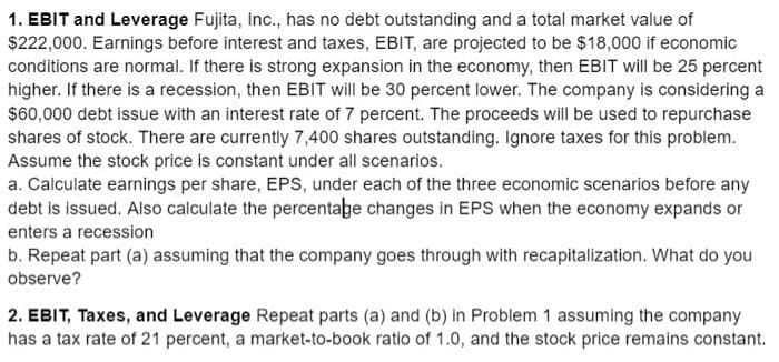 1. EBIT and Leverage Fujita, Inc., has no debt outstanding and a total market value of
$222,000. Earnings before interest and taxes, EBIT, are projected to be $18,000 if economic
conditions are normal. If there is strong expansion in the economy, then EBIT will be 25 percent
higher. If there is a recession, then EBIT will be 30 percent lower. The company is considering a
$60,000 debt issue with an interest rate of 7 percent. The proceeds will be used to repurchase
shares of stock. There are currently 7,400 shares outstanding. Ignore taxes for this problem.
Assume the stock price is constant under all scenarios.
a. Calculate earnings per share, EPS, under each of the three economic scenarios before any
debt is issued. Also calculate the percentage changes in EPS when the economy expands or
enters a recession
b. Repeat part (a) assuming that the company goes through with recapitalization. What do you
observe?
2. EBIT, Taxes, and Leverage Repeat parts (a) and (b) in Problem 1 assuming the company
has a tax rate of 21 percent, a market-to-book ratio of 1.0, and the stock price remains constant.