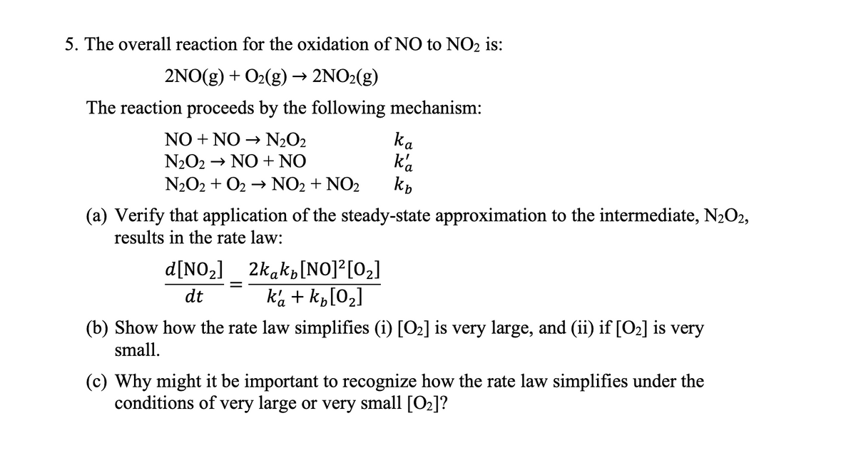 5. The overall reaction for the oxidation of NO to NO₂ is:
2NO(g) + O₂(g) → 2NO2(g)
The reaction proceeds by the following mechanism:
NO + NO → N₂O2
N₂O2 → NO + NO
N₂O2 + O₂ → NO₂ + NO₂
ka
ka
kb
(a) Verify that application of the steady-state approximation to the intermediate, N₂O2,
results in the rate law:
d[NO₂] 2kak [NO]²[0₂]
dt
ka + k₂ [0₂]
(b) Show how the rate law simplifies (i) [0₂] is very large, and (ii) if [0₂] is very
small.
(c) Why might it be important to recognize how the rate law simplifies under the
conditions of very large or very small [0₂]?