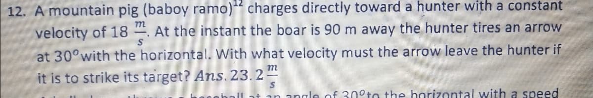 12. A mountain pig (baboy ramo)“ charges directly toward a hunter with a constant
velocity of 18 . At the instant the boar is 90 m away the hunter tires an arrow
m
at 30° with the horizontal. With what velocity must the arrow leave the hunter if
it is to strike its target? Ans. 23. 2
at an angle of 30°to the horizontal with a speed
