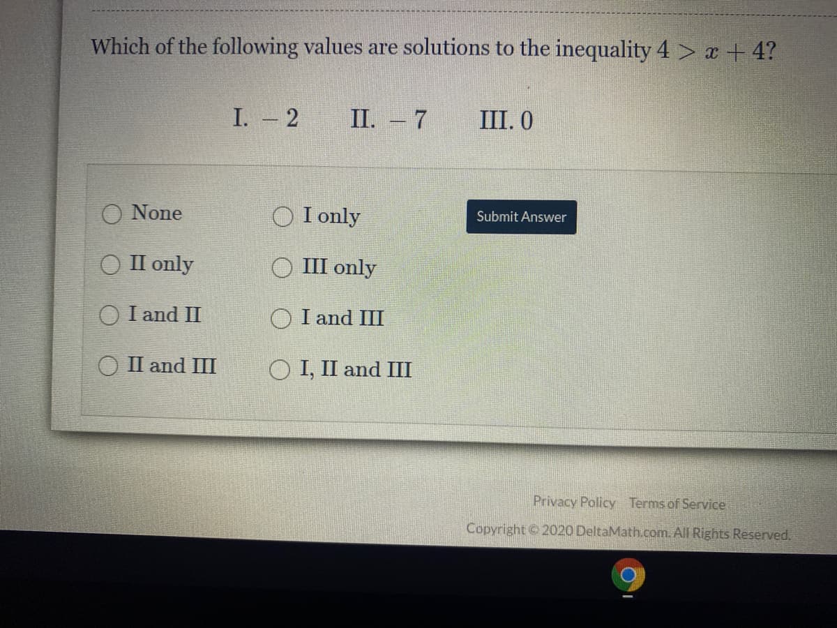 Which of the following values are solutions to the inequality 4 > x + 4?
I. - 2
П. - 7
III. 0
O None
I only
Submit Answer
ОПonly
III only
O I and II
O I and III
ОПand I
O I, II and III
Privacy Policy Terms of Service
Copyright 2020 DeltaMath.com. All Rights Reserved.
