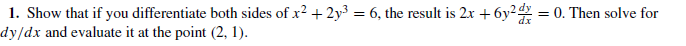 1. Show that if you differentiate both sides of x2 + 2y³ = 6, the result is 2x + 6y2 = 0. Then solve for
dy/dx and evaluate it at the point (2, 1).
