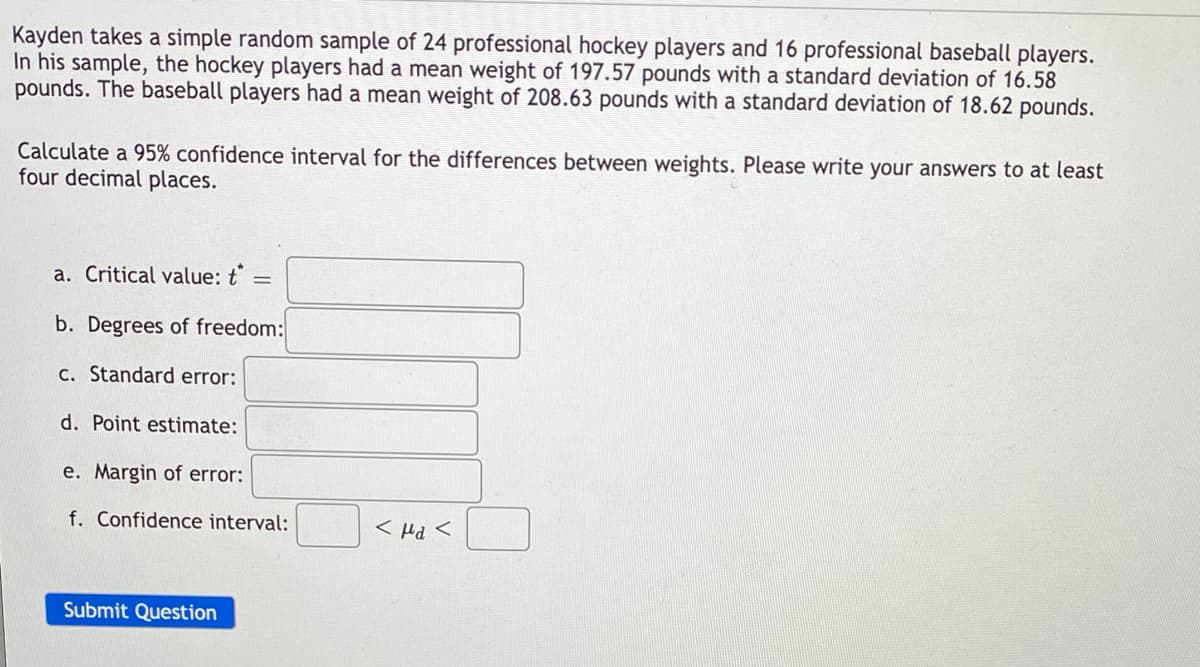 ### Confidence Interval Calculation for Difference in Weights

Kayden takes a simple random sample of 24 professional hockey players and 16 professional baseball players. In his sample, the hockey players had a mean weight of 197.57 pounds with a standard deviation of 16.58 pounds. The baseball players had a mean weight of 208.63 pounds with a standard deviation of 18.62 pounds.

Calculate a 95% confidence interval for the differences between weights. Please write your answers to at least four decimal places.

a. **Critical value:** \( t^* = \) [______]

b. **Degrees of freedom:** [______]

c. **Standard error:** [______]

d. **Point estimate:** [______]

e. **Margin of error:** [______]

f. **Confidence interval:** [______] \( < \mu_d < \) [______]

Click on "Submit Question" after filling out all fields.

---

### Explanation of Graphs/Diagrams

There are no graphs or diagrams on this page; the information is purely statistical and asks for manual calculations based on given data. The user is required to fill out the details of the critical value, degrees of freedom, standard error, point estimate, margin of error, and finally, the confidence interval for the differences between the weights of the two samples.