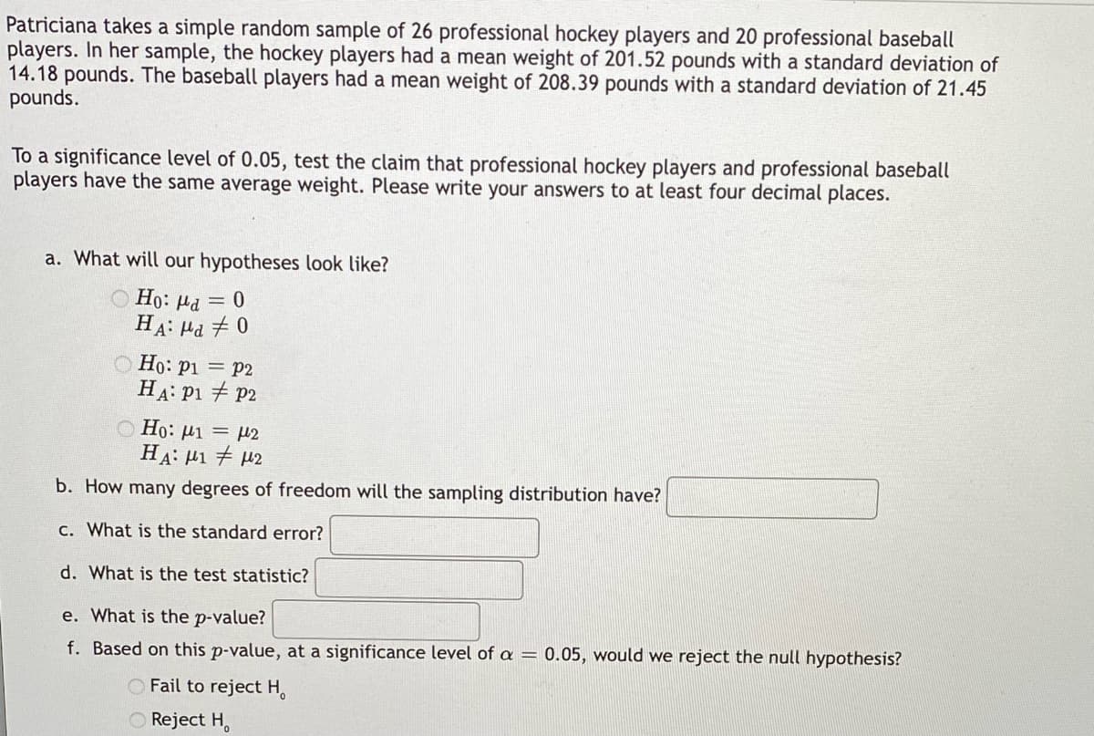 Patriciana takes a simple random sample of 26 professional hockey players and 20 professional baseball
players. In her sample, the hockey players had a mean weight of 201.52 pounds with a standard deviation of
14.18 pounds. The baseball players had a mean weight of 208.39 pounds with a standard deviation of 21.45
pounds.
To a significance level of 0.05, test the claim that professional hockey players and professional baseball
players have the same average weight. Please write your answers to at least four decimal places.
a. What will our hypotheses look like?
Ho: a = 0
HA: на ≠ 0
Ho: P1
P2
HA: P1
P2
© Ho: μι = με
Η Α: μι # με
b. How many degrees of freedom will the sampling distribution have?
c. What is the standard error?
d. What is the test statistic?
e. What is the p-value?
f. Based on this p-value, at a significance level of a = 0.05, would we reject the null hypothesis?
Fail to reject H
Reject H