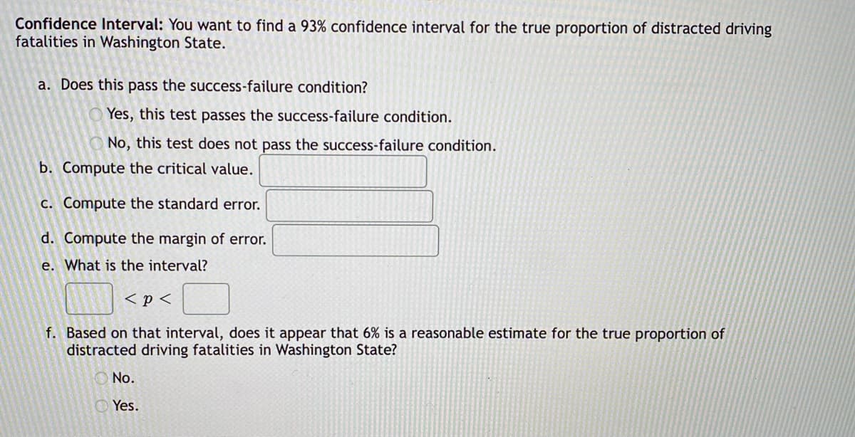 Confidence Interval: You want to find a 93% confidence interval for the true proportion of distracted driving
fatalities in Washington State.
a. Does this pass the success-failure condition?
Yes, this test passes the success-failure condition.
No, this test does not pass the success-failure condition.
b. Compute the critical value.
c. Compute the standard error.
d. Compute the margin of error.
e. What is the interval?
< p <
f. Based on that interval, does it appear that 6% is a reasonable estimate for the true proportion of
distracted driving fatalities in Washington State?
No.
Yes.