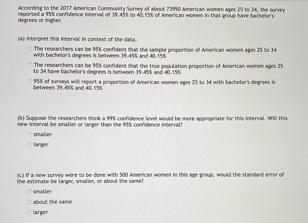 ### Confidence Intervals and Their Interpretation

In a survey conducted as part of the 2017 American Community Survey, data was collected from approximately 73,950 American women ages 25 to 34. The survey reported a 95% confidence interval of 39.45% to 40.15% for the proportion of American women in this age group who have bachelor’s degrees or higher.

#### (a) Interpretation of the Confidence Interval
The confidence interval provides a range within which the true population proportion is expected to fall. This can be interpreted in the context of the survey data as follows:

- **Option 1:** The researchers can be 95% confident that the sample proportion of American women ages 25 to 34 with bachelor’s degrees is between 39.45% and 40.15%.
  
- **Option 2 (Correct Answer):** The researchers can be 95% confident that the true population proportion of American women ages 25 to 34 who have bachelor’s degrees is between 39.45% and 40.15%.

- **Option 3:** 95% of surveys will report a proportion of American women ages 25 to 34 with bachelor’s degrees between 39.45% and 40.15%.

#### (b) Effect of Increasing Confidence Level
Suppose the researchers aim to use a 99% confidence level instead of a 95% confidence level. The impact on the confidence interval would be:

- **Smaller**
- **Larger (Correct Answer)**

Increasing the confidence level to 99% would result in a wider confidence interval because a higher confidence level means that we need to be more certain that the interval contains the true population parameter, which requires accounting for more variability.

#### (c) Impact of Sample Size on Standard Error
If a new survey is conducted with 500 American women in the 25 to 34 age group, the standard error of the estimate would change as follows:

- **Smaller**
- **About the same**
- **Larger (Correct Answer)**

If the sample size is decreased from 73,950 to 500, the standard error of the estimate will increase because standard error is inversely proportional to the square root of the sample size. A smaller sample size results in a larger standard error, implying that there is more variability in the estimate.