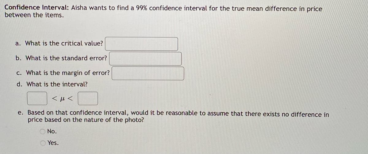 Confidence Interval: Aisha wants to find a 99% confidence interval for the true mean difference in price
between the items.
a. What is the critical value?
b. What is the standard error?
c. What is the margin of error?
d. What is the interval?
<μ<
e. Based on that confidence interval, would it be reasonable to assume that there exists no difference in
price based on the nature of the photo?
No.
Yes.