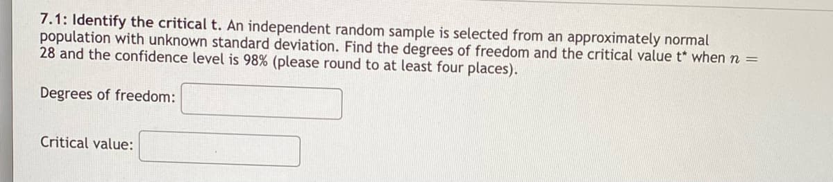 ### 7.1: Identify the Critical t

An independent random sample is selected from an approximately normal population with unknown standard deviation. Find the degrees of freedom and the critical value t* when \(n = 28\) and the confidence level is 98% (please round to at least four places).

#### Degrees of Freedom:
[Text box for input]

#### Critical Value:
[Text box for input] 

---

Explanation:
- **Degrees of Freedom (df):** This is a measure of the amount of information available for estimating the population parameter. It is calculated using \( df = n - 1 \).
- **Critical Value (\( t^* \))**: This is the value that the test statistic must exceed in order to reject the null hypothesis at the specified confidence level. For a confidence level of 98%, this value can be found using statistical tables or software.