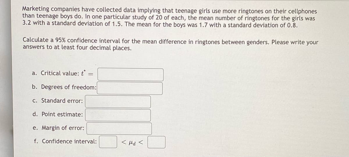 Marketing companies have collected data implying that teenage girls use more ringtones on their cellphones
than teenage boys do. In one particular study of 20 of each, the mean number of ringtones for the girls was
3.2 with a standard deviation of 1.5. The mean for the boys was 1.7 with a standard deviation of 0.8.
Calculate a 95% confidence interval for the mean difference in ringtones between genders. Please write your
answers to at least four decimal places.
a. Critical value: t
b. Degrees of freedom:
c. Standard error:
d. Point estimate:
e. Margin of error:
f. Confidence interval:
< Hd <