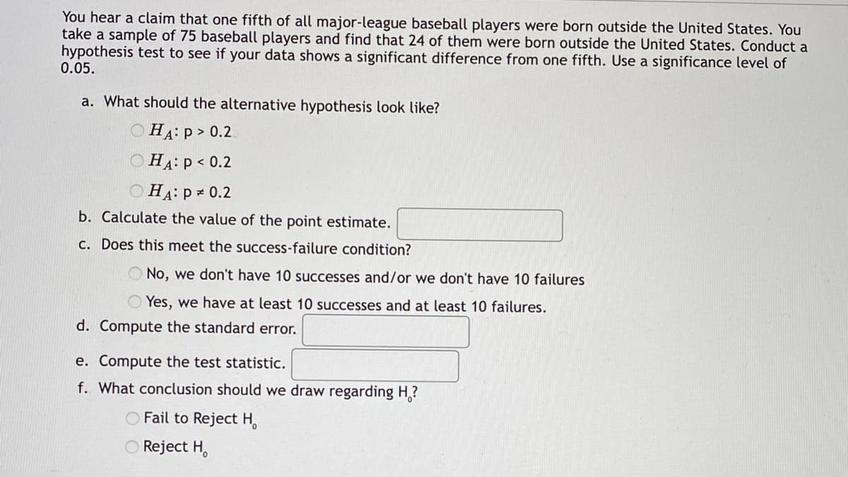 **Hypothesis Testing for Proportion**

You hear a claim that one fifth of all major-league baseball players were born outside the United States. You take a sample of 75 baseball players and find that 24 of them were born outside the United States. Conduct a hypothesis test to see if your data shows a significant difference from one fifth. Use a significance level of 0.05.

**a. What should the alternative hypothesis look like?**
- [ ] \(H_A: p > 0.2\)
- [ ] \(H_A: p < 0.2\)
- [ ] \(H_A: p \neq 0.2\)

**b. Calculate the value of the point estimate.**  
_____

**c. Does this meet the success-failure condition?**
- [ ] No, we don't have 10 successes and/or we don't have 10 failures
- [ ] Yes, we have at least 10 successes and at least 10 failures.

**d. Compute the standard error.**  
_____

**e. Compute the test statistic.**  
_____

**f. What conclusion should we draw regarding \(H_0\)?**
- [ ] Fail to Reject \(H_0\)
- [ ] Reject \(H_0\)

**Explanation of Terms:**
1. **Alternative Hypothesis (\(H_A\))**: This is the hypothesis that you are trying to find evidence for in your sample data. It suggests that there is a difference from the claimed proportion.
2. **Point Estimate**: It is a single value estimate of a population parameter. In this case, it's the sample proportion of baseball players born outside the United States.
3. **Success-Failure Condition**: A condition that states that both the number of successes (24 in this problem) and the number of failures (75 - 24 = 51) should each be at least 10 to use the normal approximation for the sampling distribution of a proportion.
4. **Standard Error**: The standard deviation of the sampling distribution of the sample proportion.
5. **Test Statistic**: A value, calculated from the sample data, that is used in hypothesis testing. It is compared against a threshold to decide whether to reject the null hypothesis.
6. **Conclusion**: Based on the test statistic and the critical value, you will decide whether to reject or fail to reject the null hypothesis \(H_0\