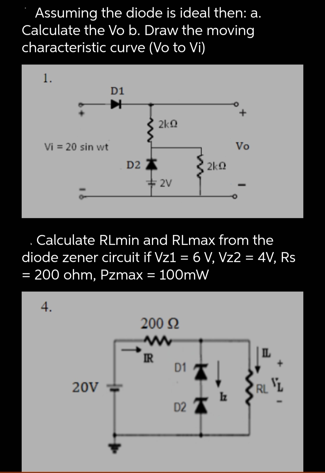 Assuming the diode is ideal then: a.
Calculate the Vo b. Draw the moving
characteristic curve (Vo to Vi)
1.
Vi = 20 sin wt
D1
艹
4.
20V
D2
2kQ
2V
Calculate RLmin and RLmax from the
diode zener circuit if Vz1 = 6 V, Vz2 = 4V, Rs
= 200 ohm, Pzmax = 100mW
200 Ω
www
IR
D1
2kQ
D2
Vo
Iz
IL
RL L