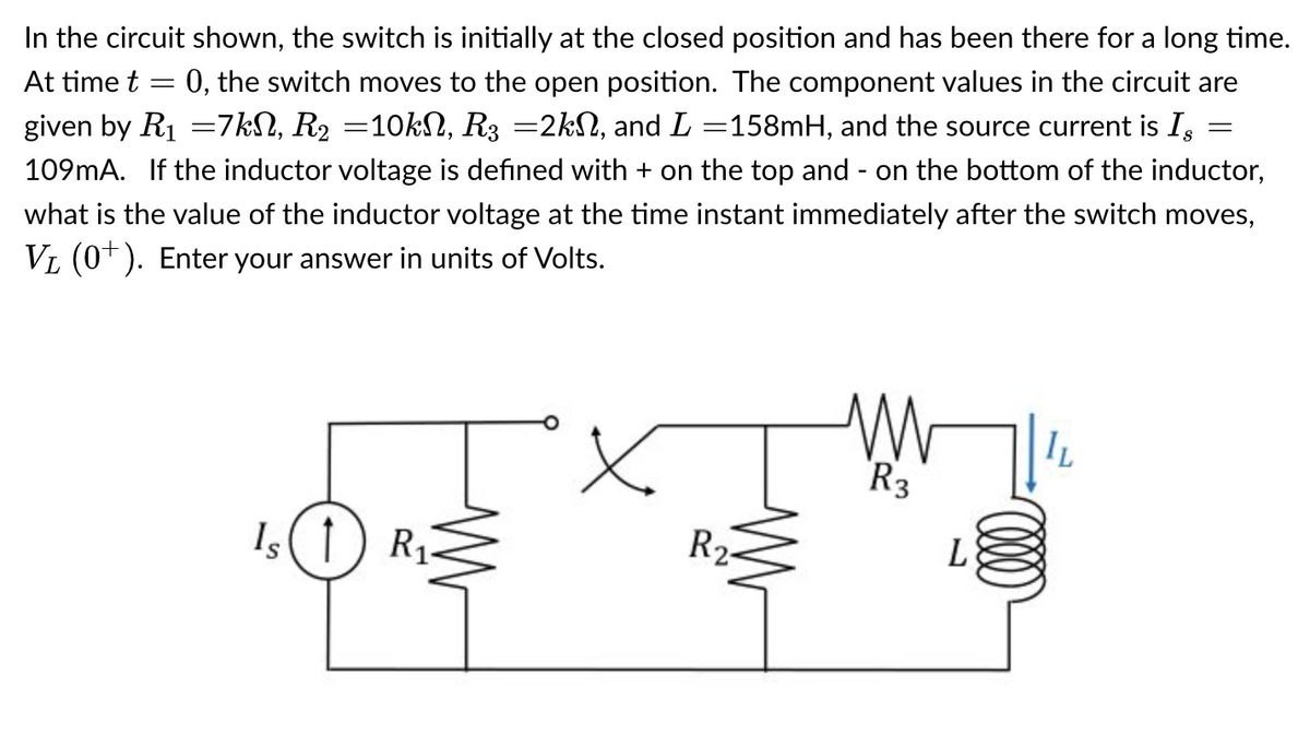 In the circuit shown, the switch is initially at the closed position and has been there for a long time.
At time t = 0, the switch moves to the open position. The component values in the circuit are
given by R₁ =7kN, R₂ =10kN, R3 =2kN, and L=158mH, and the source current is Is
109mA. If the inductor voltage is defined with + on the top and - on the bottom of the inductor,
what is the value of the inductor voltage at the time instant immediately after the switch moves,
V₁ (0+). Enter your answer in units of Volts.
Is (1) R₁
M
R2-
M
R3
L
(000)
IL
=