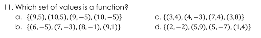 11. Which set of values is a function?
a. {(9,5), (10,5), (9,-5), (10,-5)}
b. {(6,-5), (7, −3), (8, −1), (9,1)}
c. {(3,4), (4, -3), (7,4), (3,8)}
d. {(2,-2), (5,9), (5, −7), (1,4)}