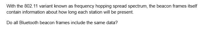 With the 802.11 variant known as frequency hopping spread spectrum, the beacon frames itself
contain information about how long each station will be present.
Do all Bluetooth beacon frames include the same data?