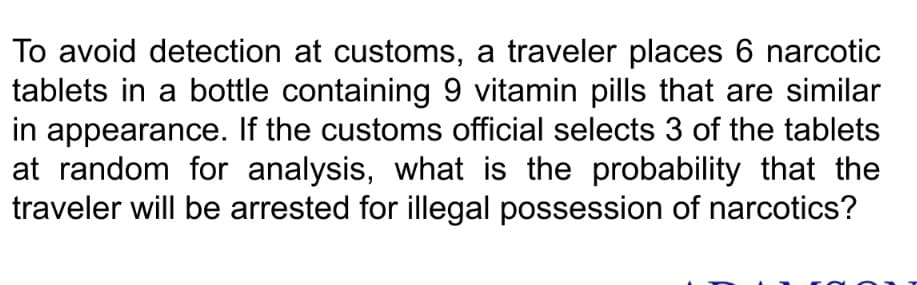 To avoid detection at customs, a traveler places 6 narcotic
tablets in a bottle containing 9 vitamin pills that are similar
in appearance. If the customs official selects 3 of the tablets
at random for analysis, what is the probability that the
traveler will be arrested for illegal possession of narcotics?