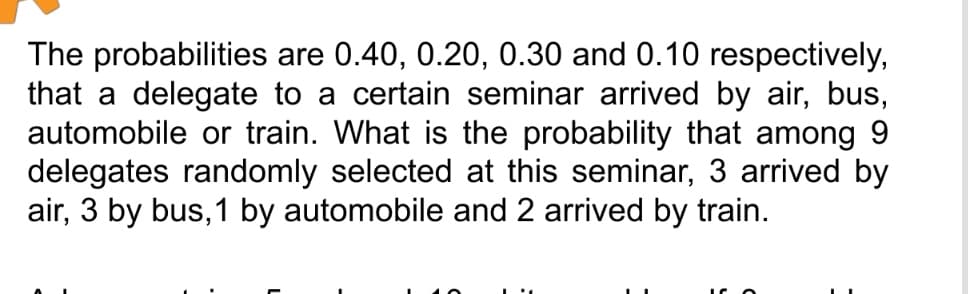 The probabilities are 0.40, 0.20, 0.30 and 0.10 respectively,
that a delegate to a certain seminar arrived by air, bus,
automobile or train. What is the probability that among 9
delegates randomly selected at this seminar, 3 arrived by
air, 3 by bus, 1 by automobile and 2 arrived by train.