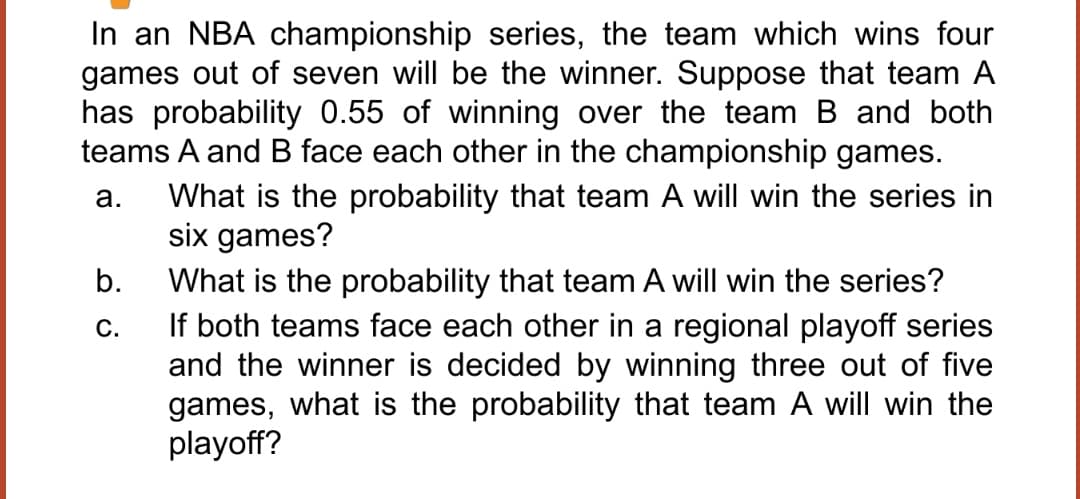 In an NBA championship series, the team which wins four
games out of seven will be the winner. Suppose that team A
has probability 0.55 of winning over the team B and both
teams A and B face each other in the championship games.
a.
What is the probability that team A will win the series in
six games?
b.
C.
What is the probability that team A will win the series?
If both teams face each other in a regional playoff series
and the winner is decided by winning three out of five
games, what is the probability that team A will win the
playoff?