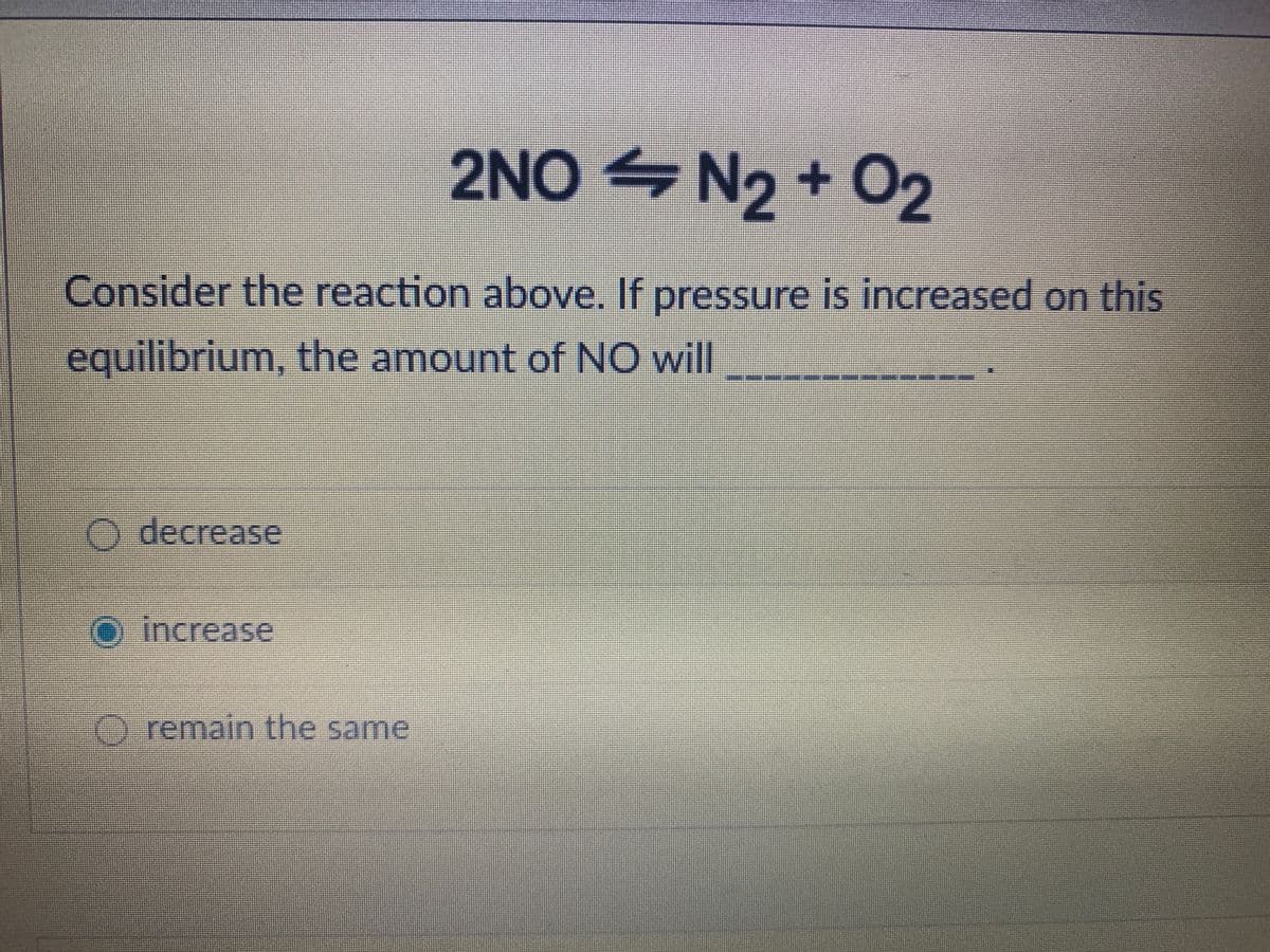 2NO N2 + 02
Consider the reaction above. If pressure is increased on this
equilibrium, the amount of NO will
O decrease
O
increase
O remain the same
