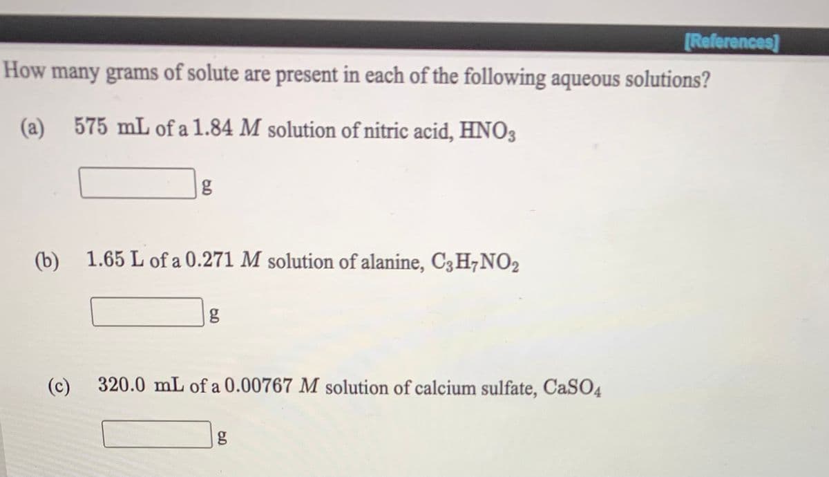 [References]
How many grams of solute are present in each of the following aqueous solutions?
(a)
575 mL of a 1.84 M solution of nitric acid, HNO3
(b) 1.65 L of a 0.271 M solution of alanine, C3H,NO2
g
(c)
320.0 mL of a 0.00767 M solution of calcium sulfate, CaS04
g
