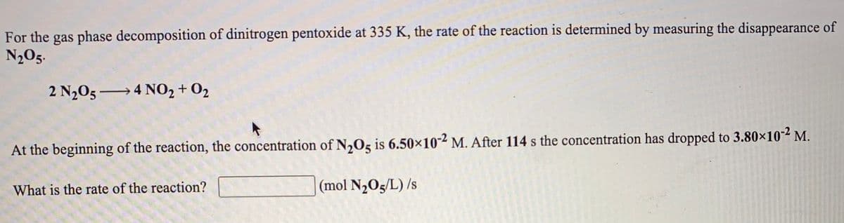 For the gas phase decomposition of dinitrogen pentoxide at 335 K, the rate of the reaction is determined by measuring the disappearance of
N2O5.
2 N205 4 N0, + 02
At the beginning of the reaction, the concentration of N,O5 is 6.50×10-² M. After 114 s the concentration has dropped to 3.80×10-² M.
What is the rate of the reaction?
(mol N,O5/L) /s
