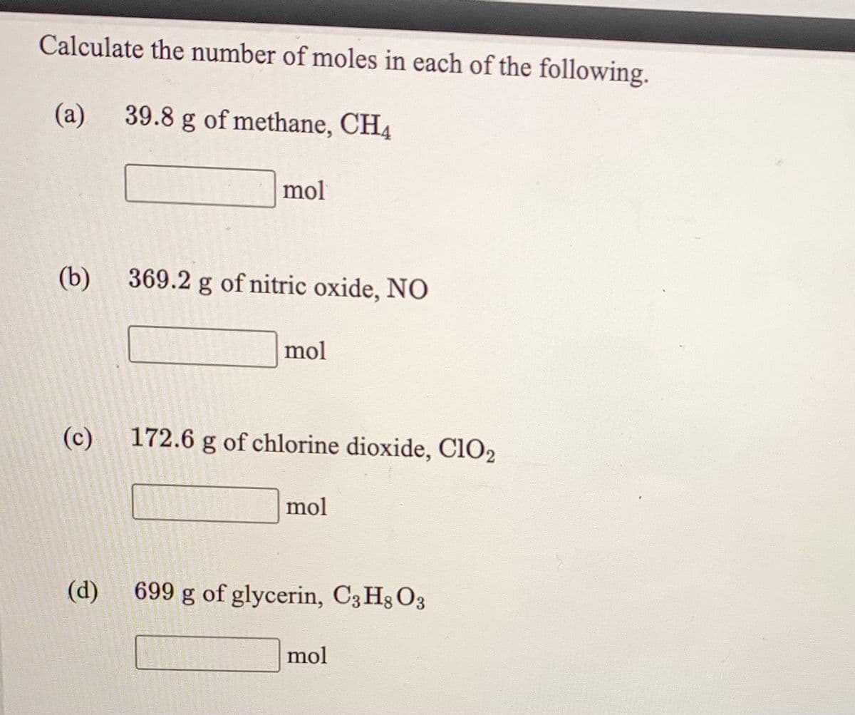 Calculate the number of moles in each of the following.
(a)
39.8 g of methane, CH4
mol
(b) 369.2 g of nitric oxide, NO
mol
(c)
172.6 g of chlorine dioxide, Cl02
mol
(d)
699 g of glycerin, C3 Hg O3
mol
