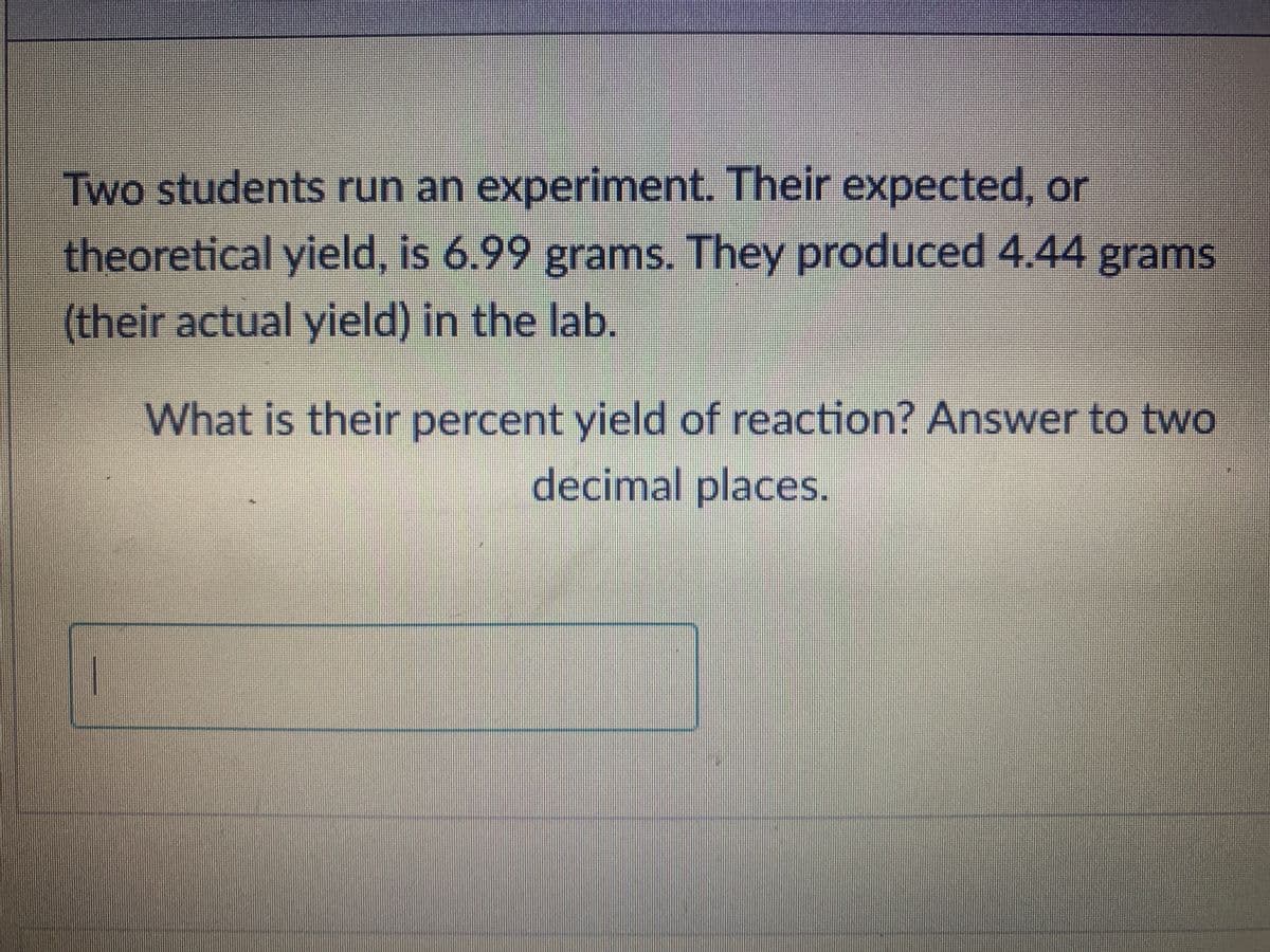 Two students run an experiment. Their expected, or
theoretical yield, is 6.99 grams. They produced 4.44 grams
(their actual yield) in the lab.
What is their percent yield of reaction? Answer to two
decimal places.
