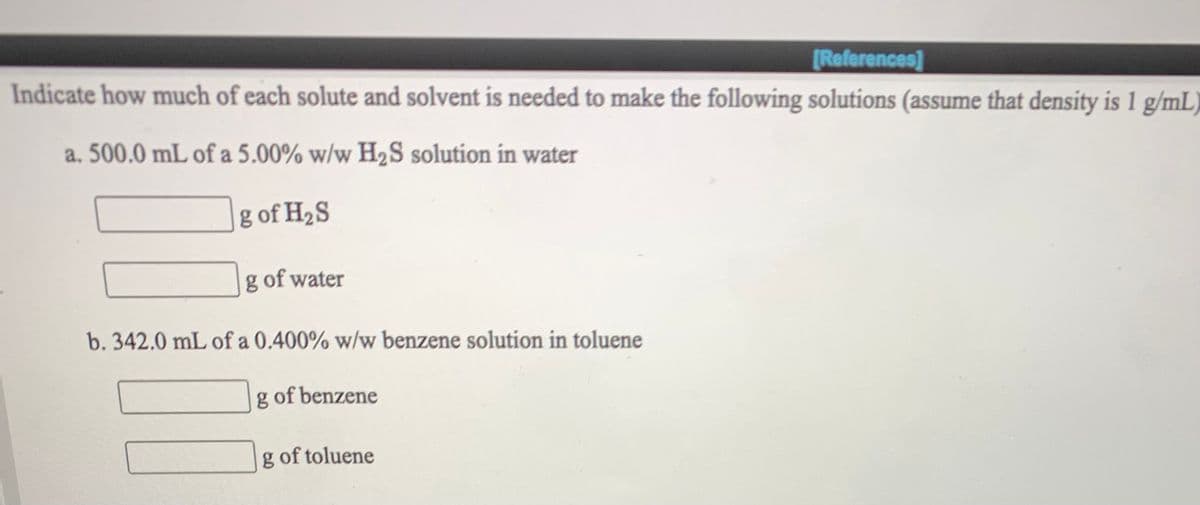 [References]
Indicate how much of each solute and solvent is needed to make the following solutions (assume that density is 1 g/mL)
a. 500.0 mL of a 5.00% w/w H2S solution in water
g of H2S
g of water
b. 342.0 mL of a 0.400% w/w benzene solution in toluene
g of benzene
g of toluene
